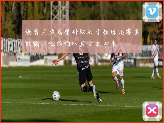 谢晋主力或替补取决于教练比赛虽然输了但我们以后会打回来