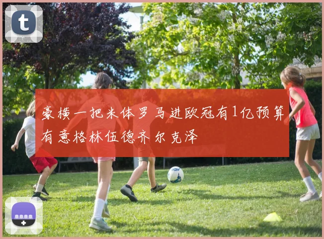 豪横一把米体罗马进欧冠有1亿预算有意格林伍德齐尔克泽