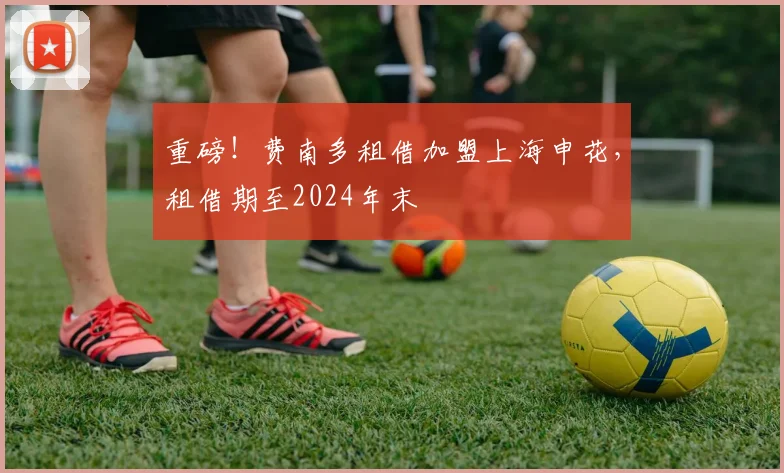 重磅！费南多租借加盟上海申花，租借期至2024年末
