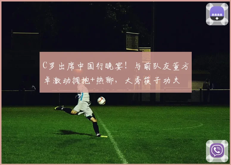 C罗出席中国行晚宴！与前队友董方卓激动拥抱+热聊，大秀筷子功夫