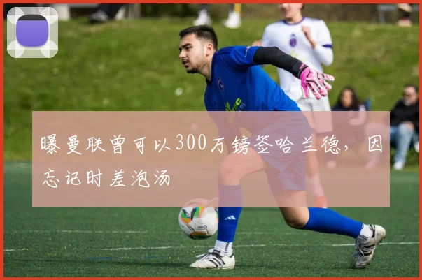 曝曼联曾可以300万镑签哈兰德，因忘记时差泡汤