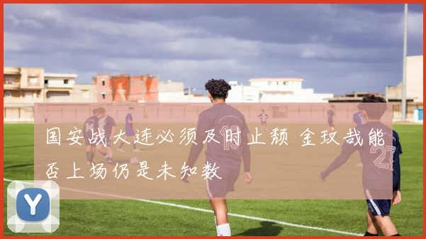 国安战大连必须及时止颓 金玟哉能否上场仍是未知数