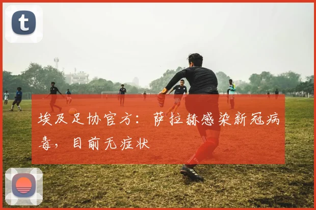 埃及足协官方：萨拉赫感染新冠病毒，目前无症状