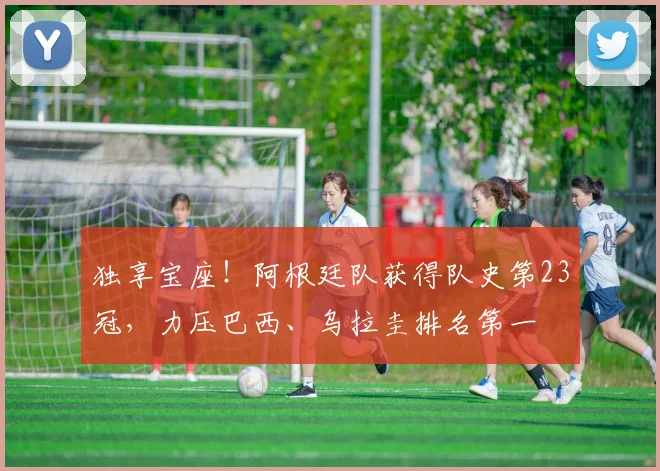 独享宝座！阿根廷队获得队史第23冠，力压巴西、乌拉圭排名第一