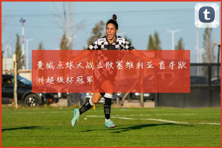 曼城点球大战击败塞维利亚 首夺欧洲超级杯冠军