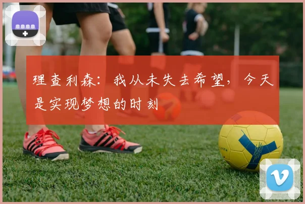 理查利森：我从未失去希望，今天是实现梦想的时刻