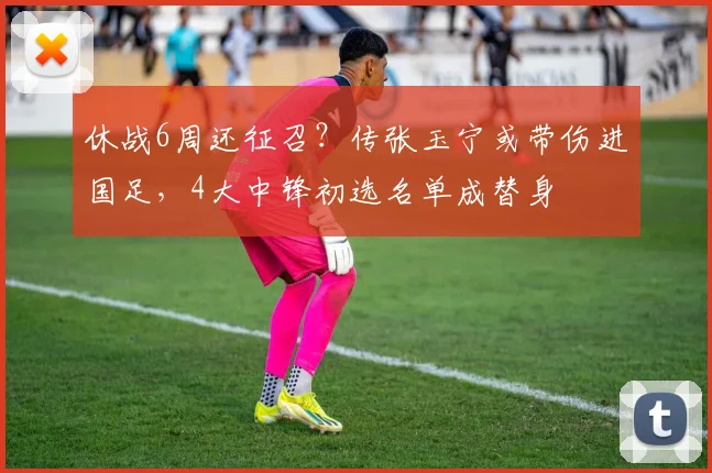 休战6周还征召？传张玉宁或带伤进国足，4大中锋初选名单成替身