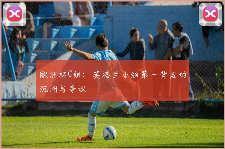 欧洲杯C组：英格兰小组第一背后的沉闷与争议
