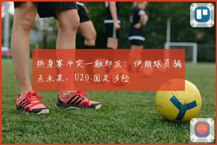 热身赛冲突一触即发：伊朗球员骗点未果，U20 国足涉险