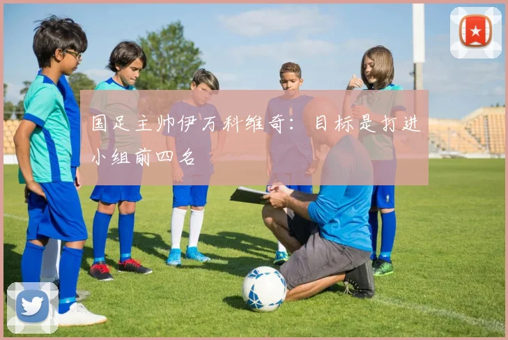 国足主帅伊万科维奇：目标是打进小组前四名